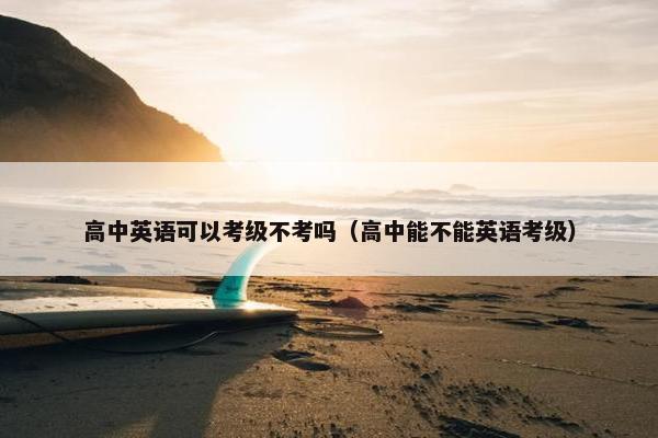 高中英语可以考级不考吗（高中能不能英语考级）