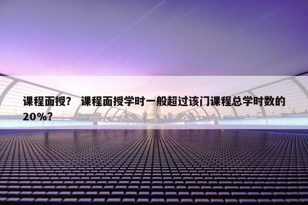 课程面授？ 课程面授学时一般超过该门课程总学时数的20%？