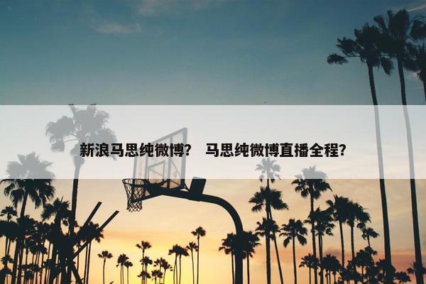 新浪马思纯微博？ 马思纯微博直播全程？