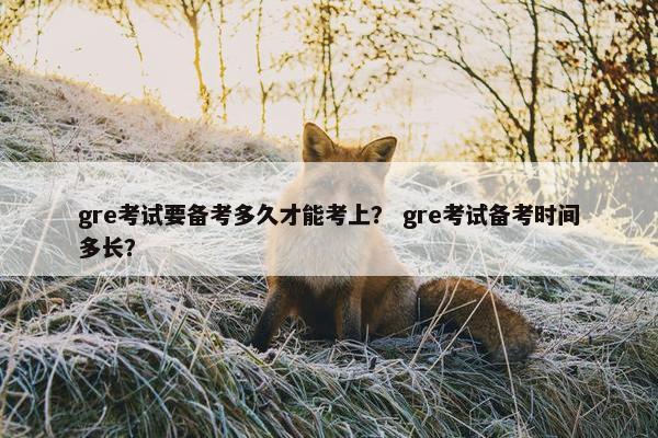 gre考试要备考多久才能考上？ gre考试备考时间多长？
