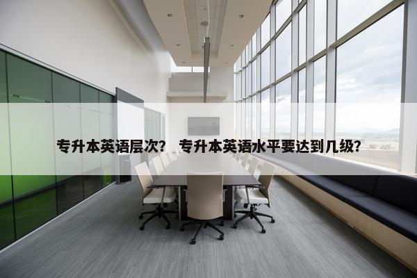 专升本英语层次？ 专升本英语水平要达到几级？