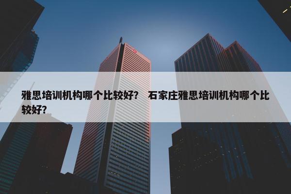 雅思培训机构哪个比较好？ 石家庄雅思培训机构哪个比较好？