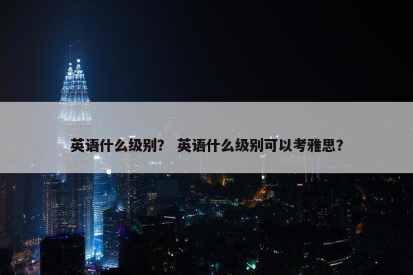 英语什么级别？ 英语什么级别可以考雅思？