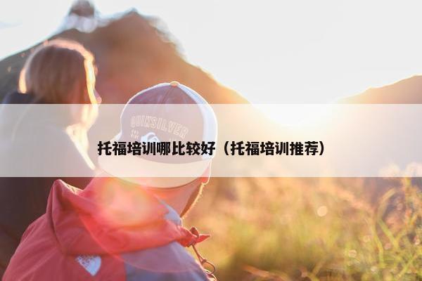 托福培训哪比较好（托福培训推荐）