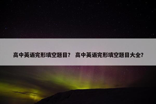 高中英语完形填空题目？ 高中英语完形填空题目大全？