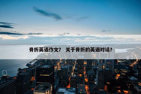 骨折英语作文？ 关于骨折的英语对话？