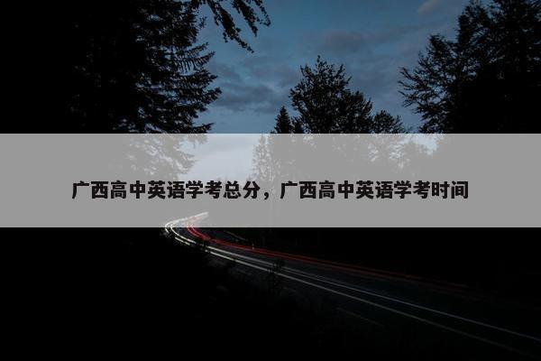 广西高中英语学考总分，广西高中英语学考时间