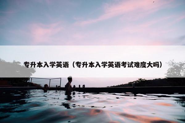 专升本入学英语（专升本入学英语考试难度大吗）
