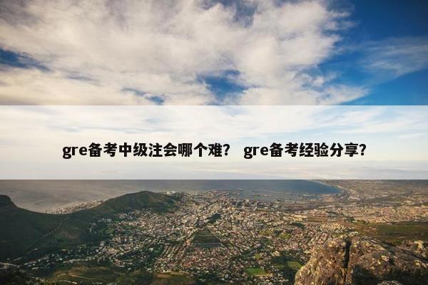 gre备考中级注会哪个难？ gre备考经验分享？