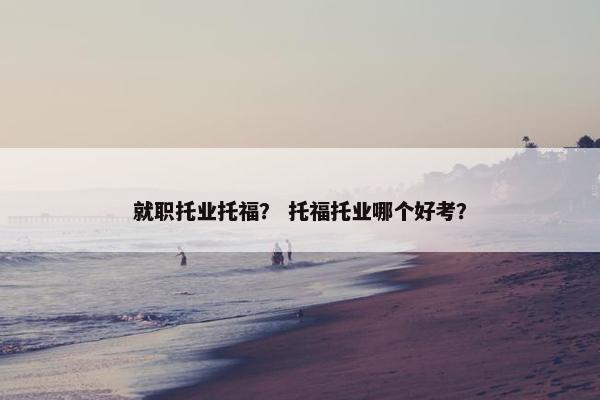 就职托业托福？ 托福托业哪个好考？