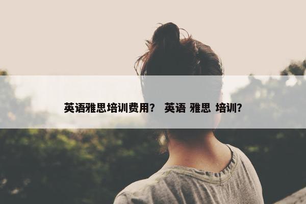 英语雅思培训费用？ 英语 雅思 培训？
