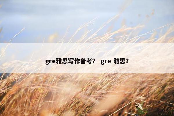 gre雅思写作备考？ gre 雅思？