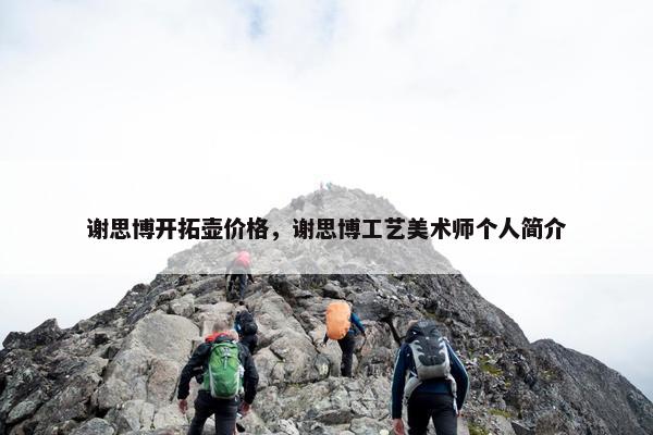 谢思博开拓壶价格,谢思博工艺美术师个人简介 谢思博开拓壶价格,谢思博工艺美术师个人简介