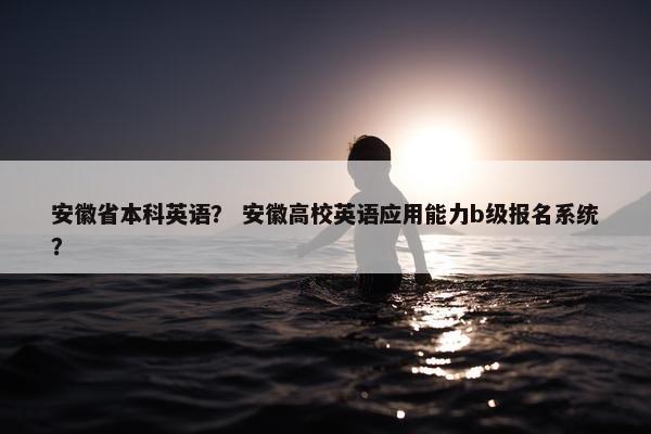 安徽省本科英语？ 安徽高校英语应用能力b级报名系统？