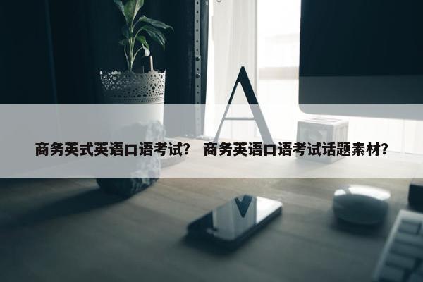 商务英式英语口语考试？ 商务英语口语考试话题素材？