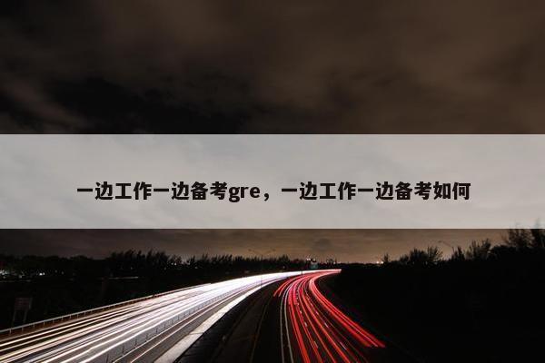 一边工作一边备考gre，一边工作一边备考如何