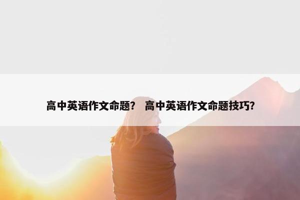 高中英语作文命题？ 高中英语作文命题技巧？