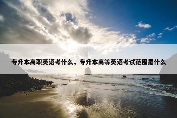 专升本高职英语考什么，专升本高等英语考试范围是什么