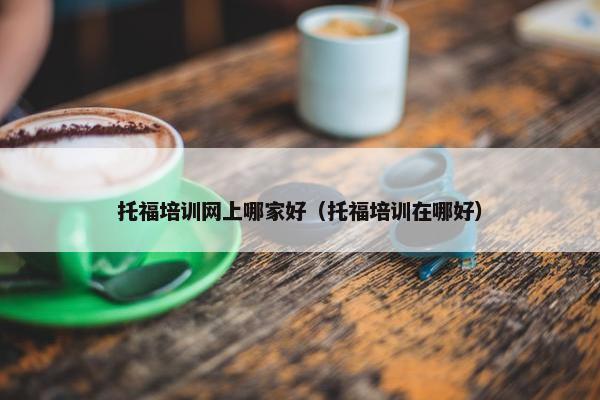 托福培训网上哪家好（托福培训在哪好）