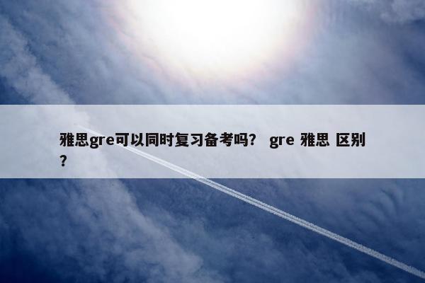 雅思gre可以同时复习备考吗？ gre 雅思 区别？