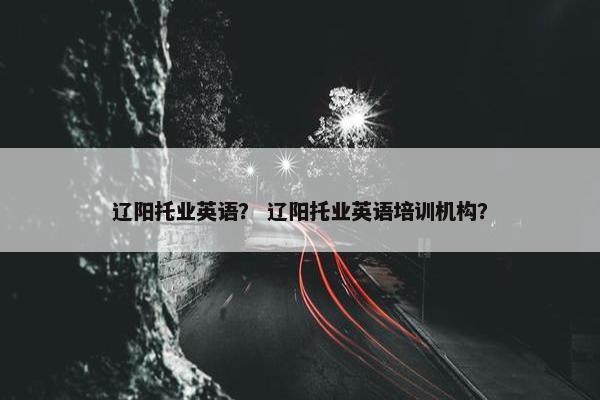 辽阳托业英语？ 辽阳托业英语培训机构？