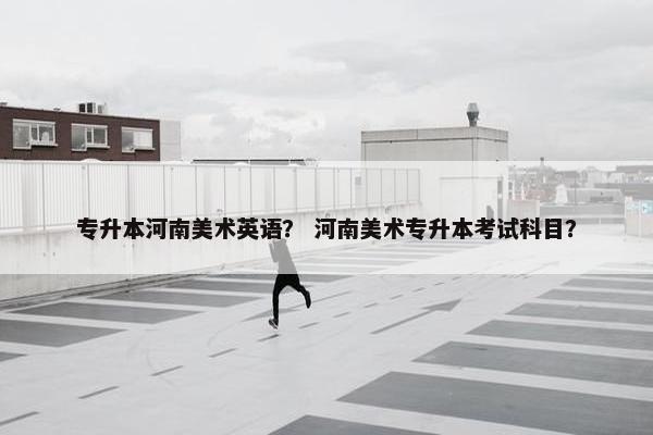 专升本河南美术英语？ 河南美术专升本考试科目？