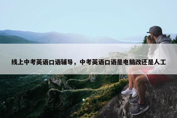 线上中考英语口语辅导，中考英语口语是电脑改还是人工