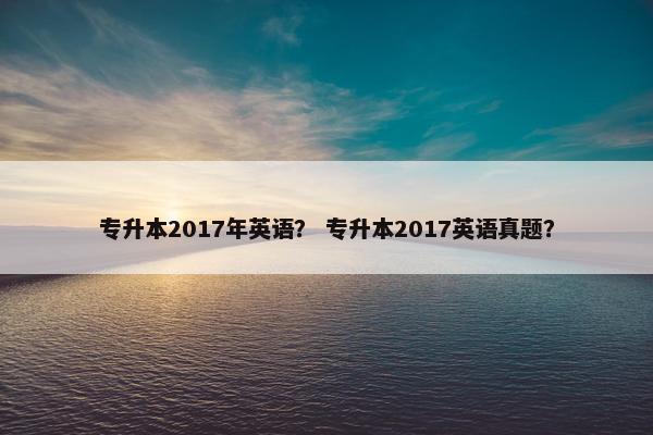 专升本2017年英语？ 专升本2017英语真题？