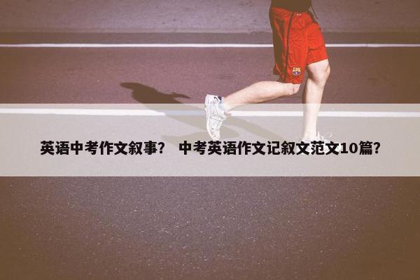 英语中考作文叙事？ 中考英语作文记叙文范文10篇？