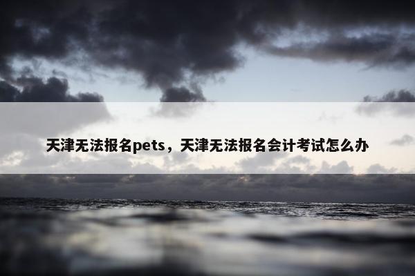天津无法报名pets，天津无法报名会计考试怎么办