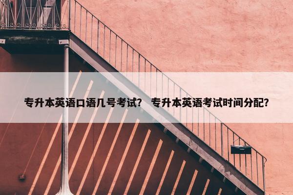 专升本英语口语几号考试？ 专升本英语考试时间分配？