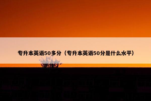 专升本英语50多分（专升本英语50分是什么水平）