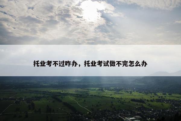托业考不过咋办，托业考试做不完怎么办