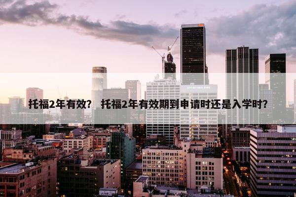 托福2年有效？ 托福2年有效期到申请时还是入学时？
