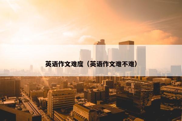 英语作文难度（英语作文难不难）