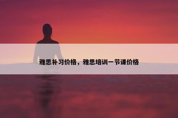 雅思补习价格，雅思培训一节课价格