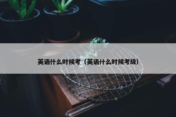 英语什么时候考（英语什么时候考级）