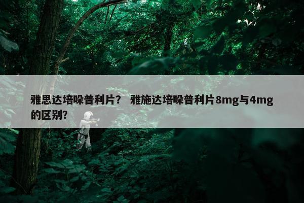 雅思达培哚普利片？ 雅施达培哚普利片8mg与4mg的区别？