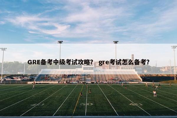 GRE备考中级考试攻略？ gre考试怎么备考？