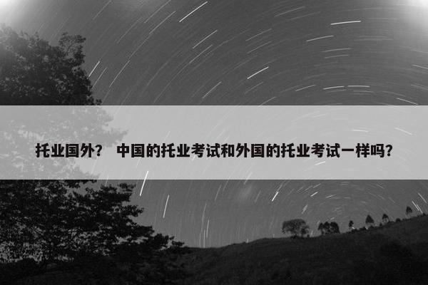 托业国外？ 中国的托业考试和外国的托业考试一样吗？