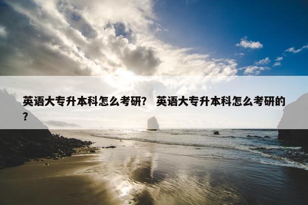 英语大专升本科怎么考研？ 英语大专升本科怎么考研的？