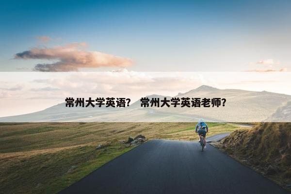 常州大学英语？ 常州大学英语老师？