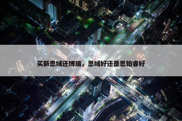 买新思域还博瑞，思域好还是思铂睿好