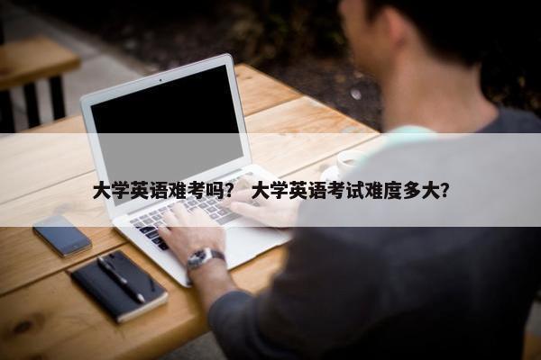 大学英语难考吗？ 大学英语考试难度多大？
