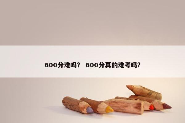 600分难吗？ 600分真的难考吗？