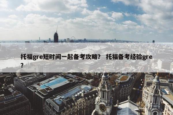 托福gre短时间一起备考攻略？ 托福备考经验gre？