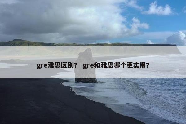 gre雅思区别？ gre和雅思哪个更实用？