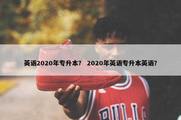 英语2020年专升本？ 2020年英语专升本英语？