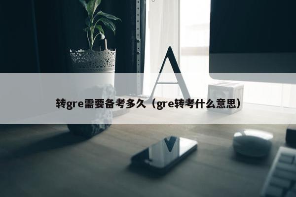 转gre需要备考多久（gre转考什么意思）