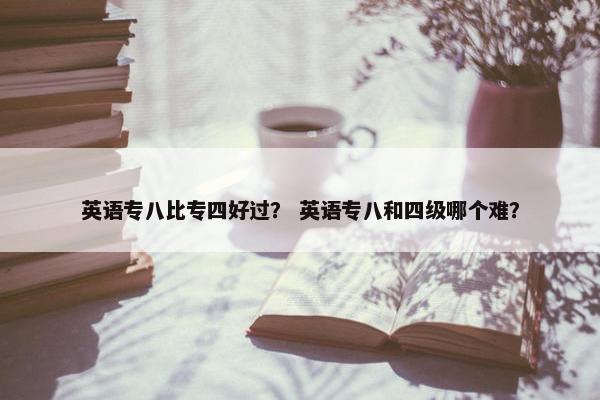 英语专八比专四好过？ 英语专八和四级哪个难？
